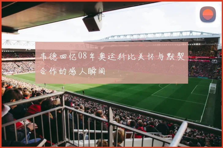 韦德回忆08年奥运科比关怀与默契合作的感人瞬间