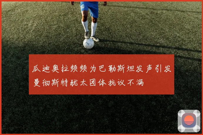 瓜迪奥拉频频为巴勒斯坦发声引发曼彻斯特犹太团体抗议不满