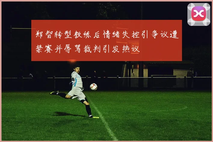 郑智转型教练后情绪失控引争议遭禁赛并辱骂裁判引发热议
