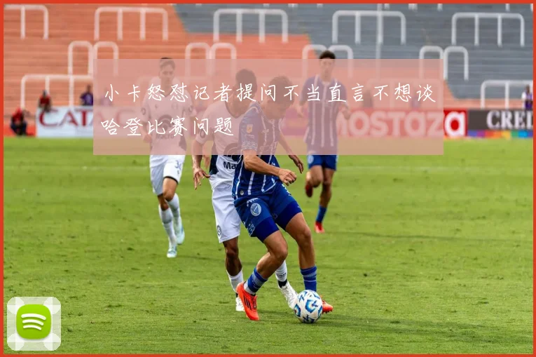 小卡怒怼记者提问不当直言不想谈哈登比赛问题
