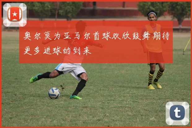 奥尔莫为亚马尔首球欢欣鼓舞期待更多进球的到来