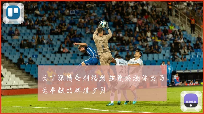 戈丁深情告别格列兹曼感谢你为马竞奉献的辉煌岁月