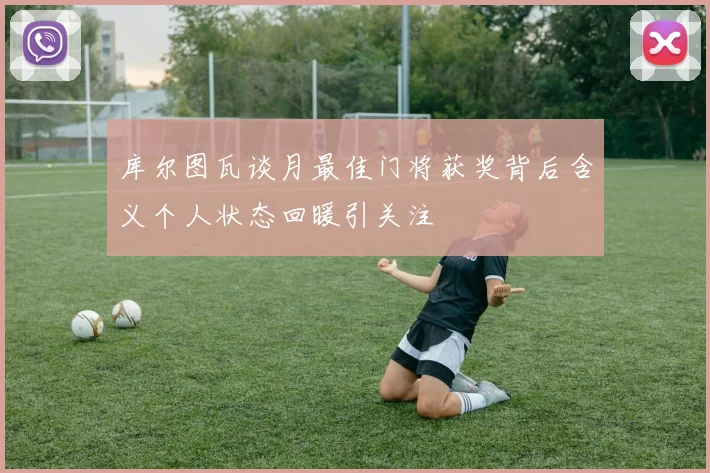 库尔图瓦谈月最佳门将获奖背后含义个人状态回暖引关注