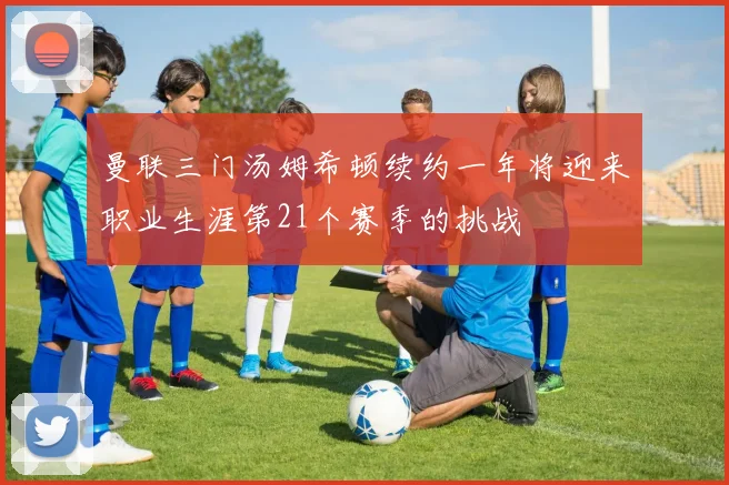 曼联三门汤姆希顿续约一年将迎来职业生涯第21个赛季的挑战