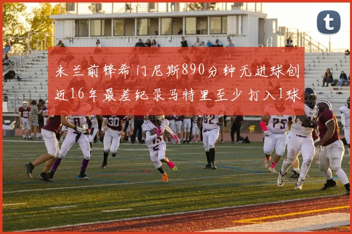 米兰前锋希门尼斯890分钟无进球创近16年最差纪录马特里至少打入1球