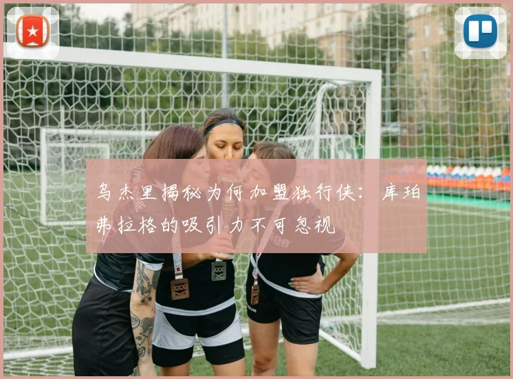 乌杰里揭秘为何加盟独行侠：库珀弗拉格的吸引力不可忽视