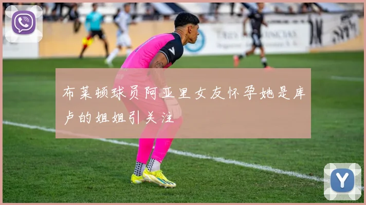 布莱顿球员阿亚里女友怀孕她是库卢的姐姐引关注