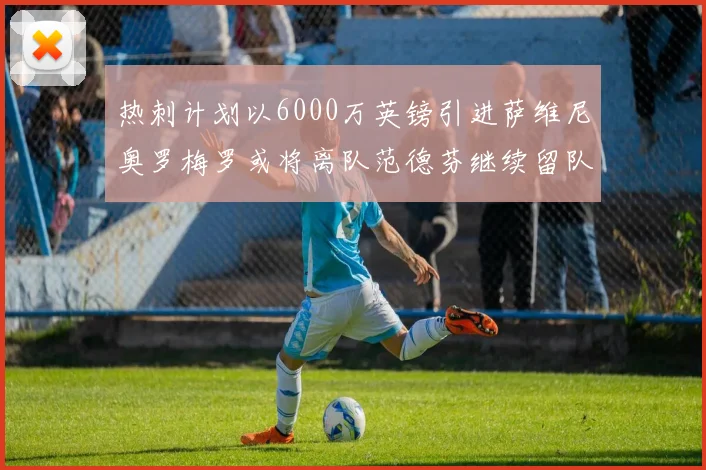 热刺计划以6000万英镑引进萨维尼奥罗梅罗或将离队范德芬继续留队